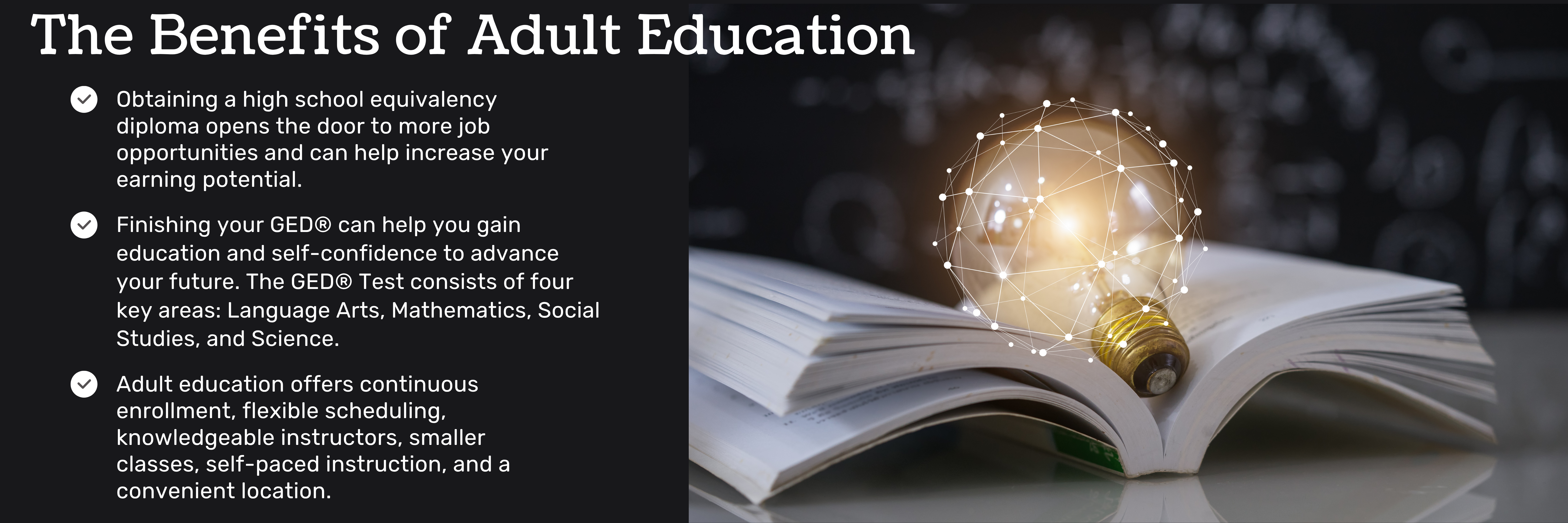 Benefits of Adult Education: Obtaining a high school equivalency diploma opens the door to more job opportunities and can help increase your earning potential. Finishing your GED® can help you gain education and self-confidence to advance your future. The GED® Test consists of four key areas: Language Arts, Mathematics, Social Studies, and Science.Adult education offers continuous enrollment, flexible scheduling, knowledgeable instructors, smaller classes, self-paced instruction, and a convenient location.