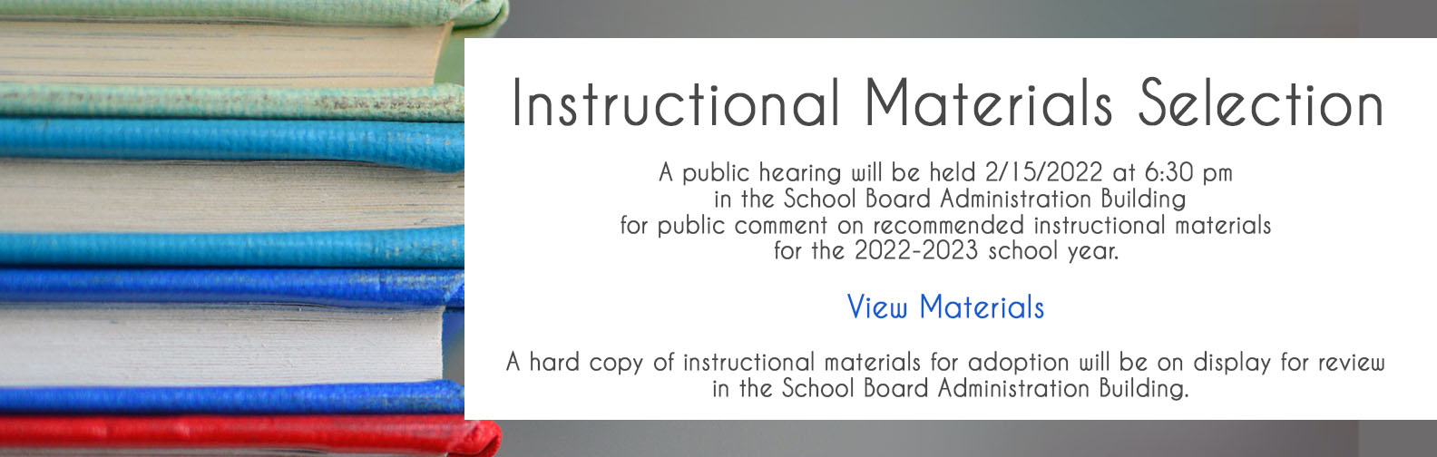 A public hearing will be held 2/15/2022 at 6:30 pm in the School Board Administration Building for public comment on recommended instructional materials for the 2022-2023 school year. Click here to view materials.  A hard copy of instructional materials for adoption will be on display for review in the School Board Administration Building.